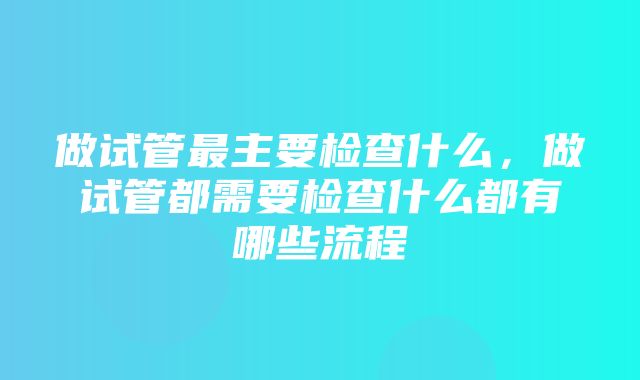 做试管最主要检查什么，做试管都需要检查什么都有哪些流程