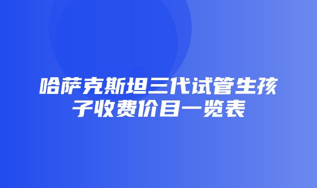 哈萨克斯坦三代试管生孩子收费价目一览表