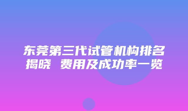 东莞第三代试管机构排名揭晓 费用及成功率一览