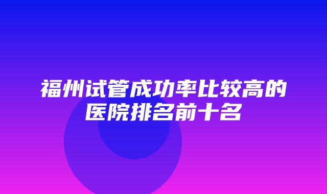 福州试管成功率比较高的医院排名前十名