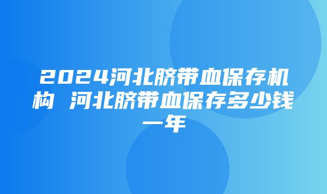 2024河北脐带血保存机构 河北脐带血保存多少钱一年