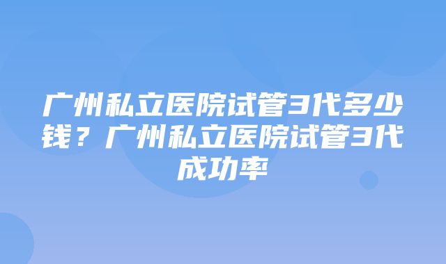 广州私立医院试管3代多少钱？广州私立医院试管3代成功率