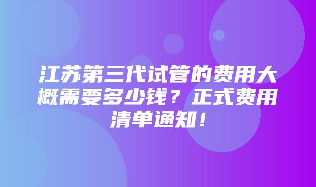 江苏第三代试管的费用大概需要多少钱？正式费用清单通知！