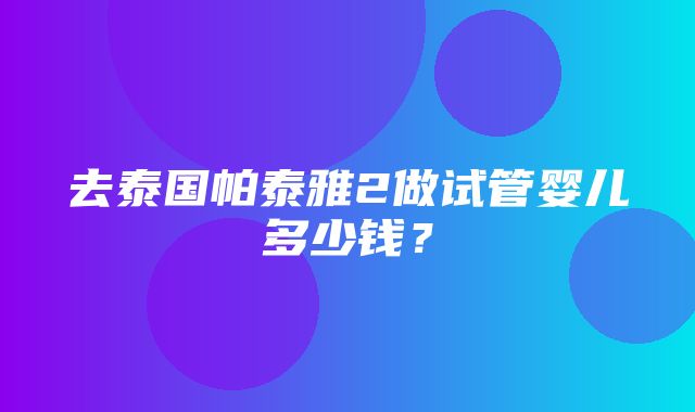 去泰国帕泰雅2做试管婴儿多少钱？