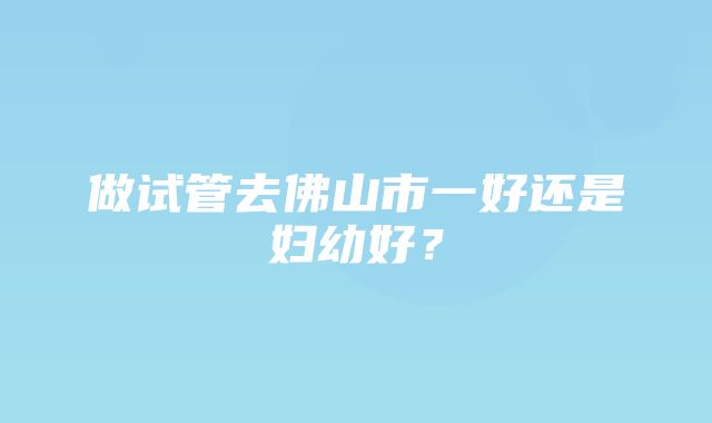 做试管去佛山市一好还是妇幼好？