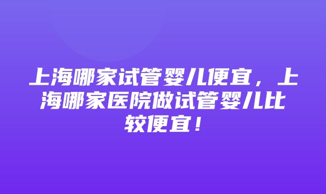 上海哪家试管婴儿便宜，上海哪家医院做试管婴儿比较便宜！