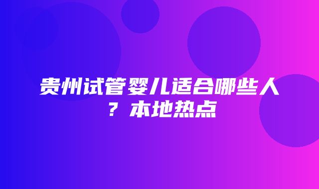 贵州试管婴儿适合哪些人？本地热点