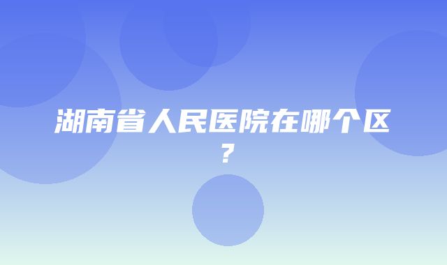 湖南省人民医院在哪个区？