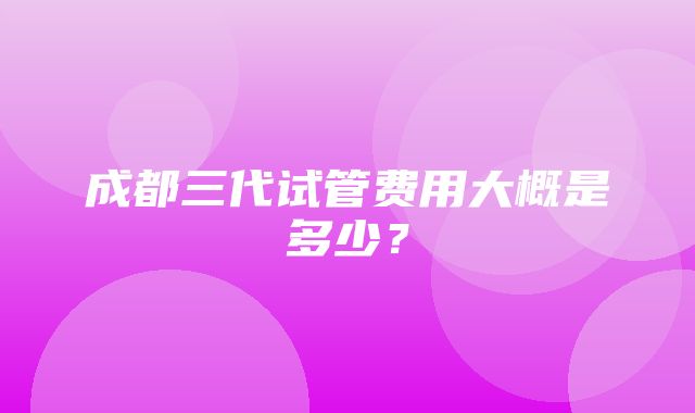 成都三代试管费用大概是多少？