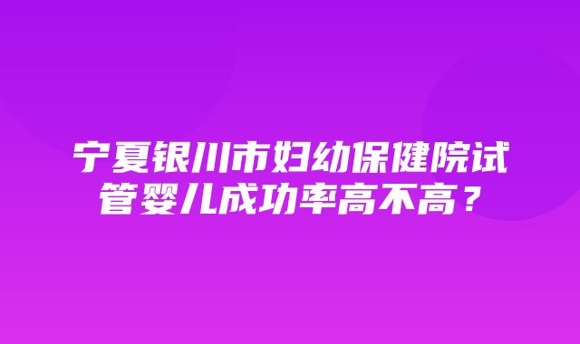 宁夏银川市妇幼保健院试管婴儿成功率高不高？