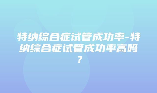 特纳综合症试管成功率-特纳综合症试管成功率高吗？