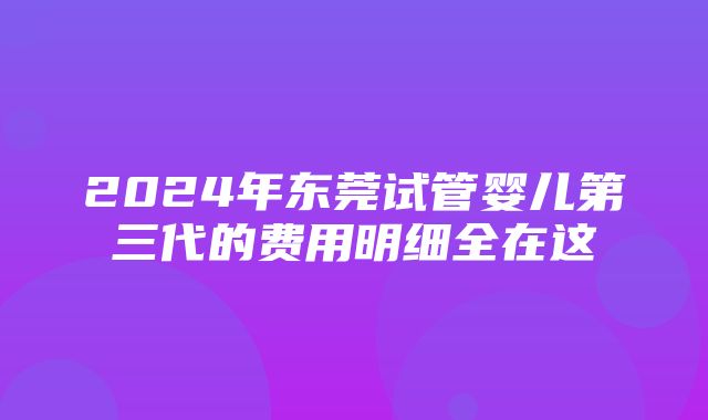 2024年东莞试管婴儿第三代的费用明细全在这