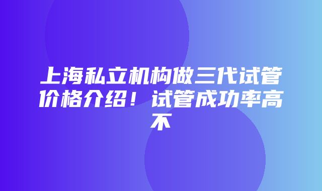 上海私立机构做三代试管价格介绍！试管成功率高不