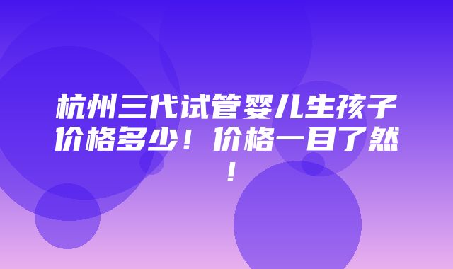 杭州三代试管婴儿生孩子价格多少！价格一目了然！