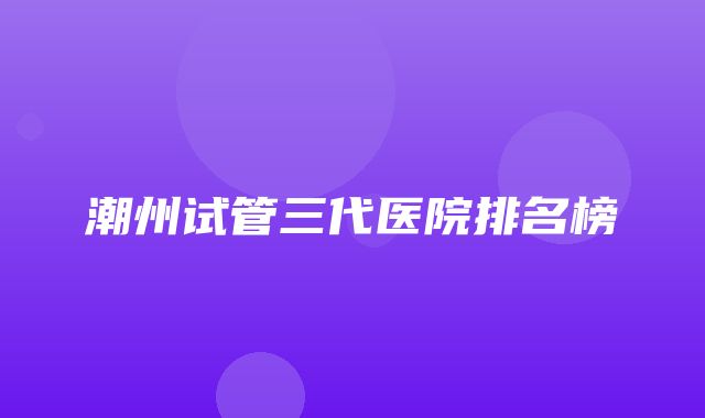 潮州试管三代医院排名榜