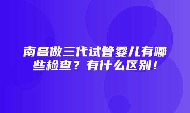 南昌做三代试管婴儿有哪些检查？有什么区别！