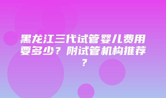 黑龙江三代试管婴儿费用要多少？附试管机构推荐？