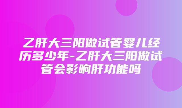 乙肝大三阳做试管婴儿经历多少年-乙肝大三阳做试管会影响肝功能吗