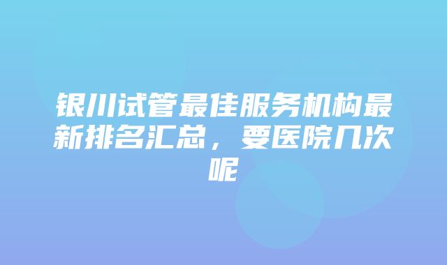 银川试管最佳服务机构最新排名汇总，要医院几次呢