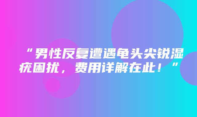 “男性反复遭遇龟头尖锐湿疣困扰，费用详解在此！”