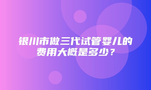 银川市做三代试管婴儿的费用大概是多少？