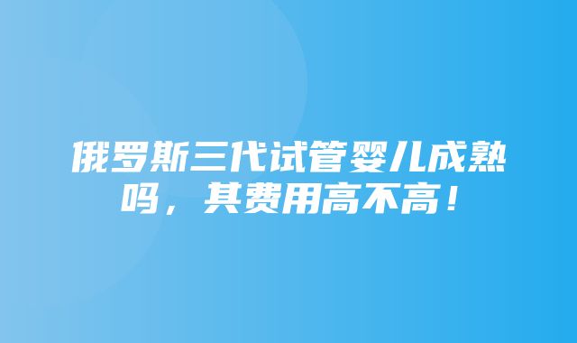 俄罗斯三代试管婴儿成熟吗，其费用高不高！