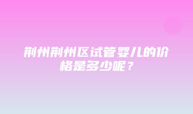 荆州荆州区试管婴儿的价格是多少呢？