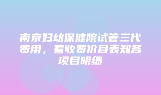 南京妇幼保健院试管三代费用，看收费价目表知各项目明细