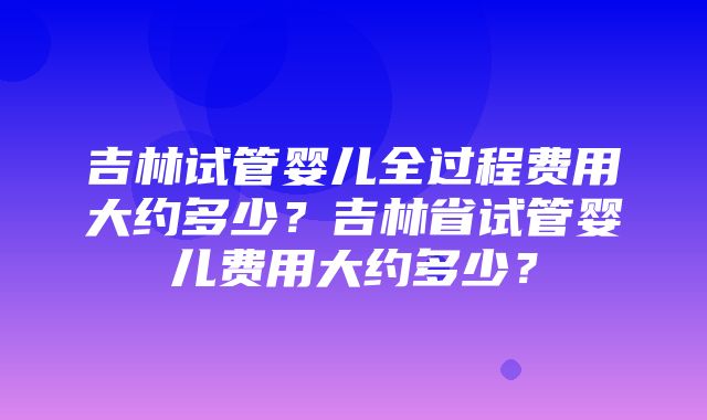 吉林试管婴儿全过程费用大约多少？吉林省试管婴儿费用大约多少？