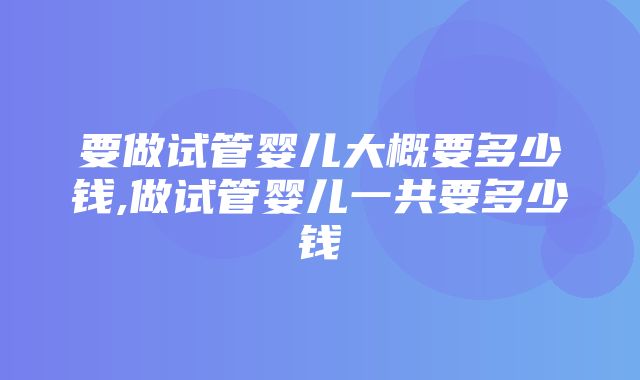 要做试管婴儿大概要多少钱,做试管婴儿一共要多少钱