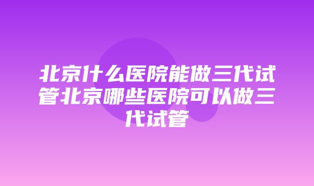 北京什么医院能做三代试管北京哪些医院可以做三代试管