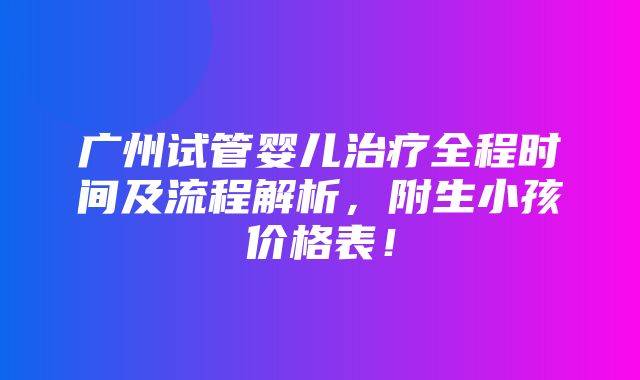 广州试管婴儿治疗全程时间及流程解析，附生小孩价格表！