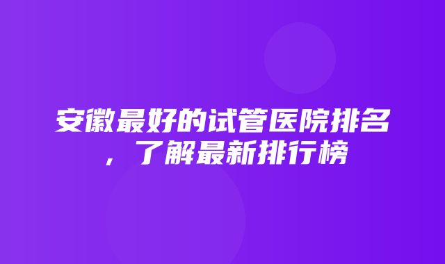 安徽最好的试管医院排名，了解最新排行榜