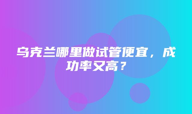 乌克兰哪里做试管便宜，成功率又高？