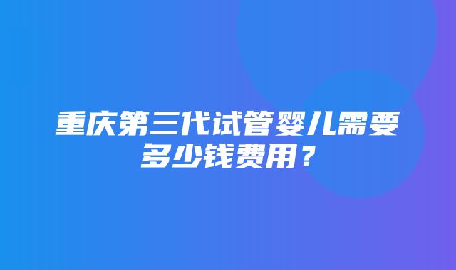 重庆第三代试管婴儿需要多少钱费用？