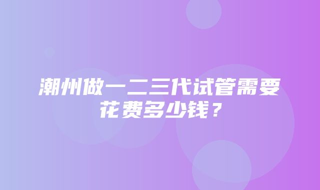 潮州做一二三代试管需要花费多少钱？