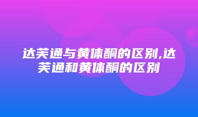 达芙通与黄体酮的区别,达芙通和黄体酮的区别