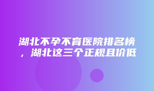 湖北不孕不育医院排名榜，湖北这三个正规且价低