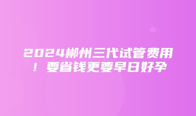 2024郴州三代试管费用！要省钱更要早日好孕