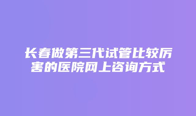 长春做第三代试管比较厉害的医院网上咨询方式