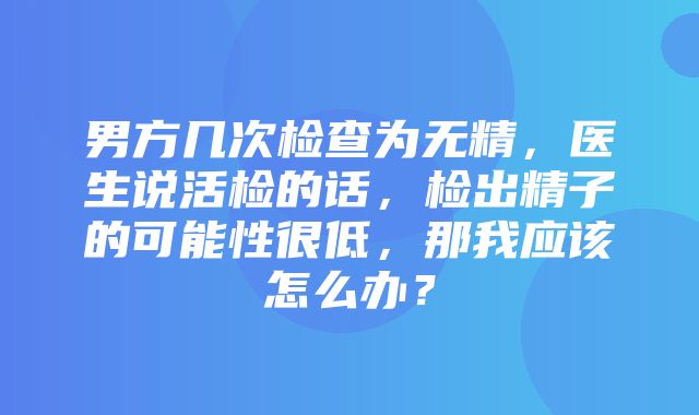 男方几次检查为无精，医生说活检的话，检出精子的可能性很低，那我应该怎么办？