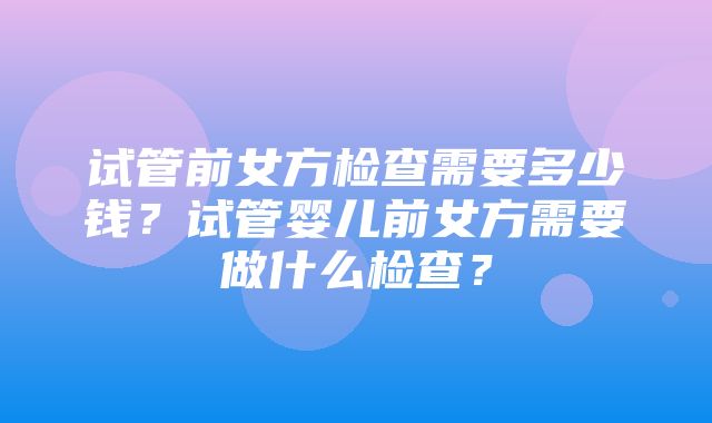 试管前女方检查需要多少钱？试管婴儿前女方需要做什么检查？