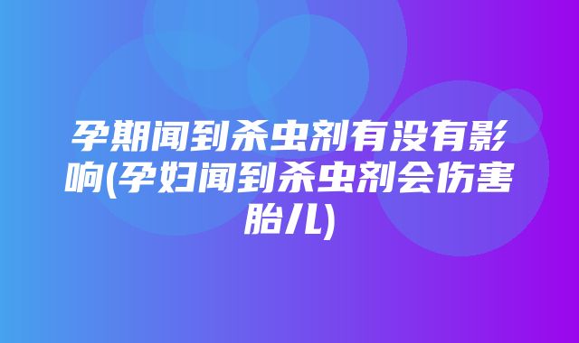 孕期闻到杀虫剂有没有影响(孕妇闻到杀虫剂会伤害胎儿)