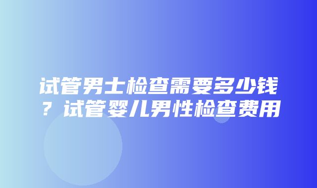 试管男士检查需要多少钱？试管婴儿男性检查费用