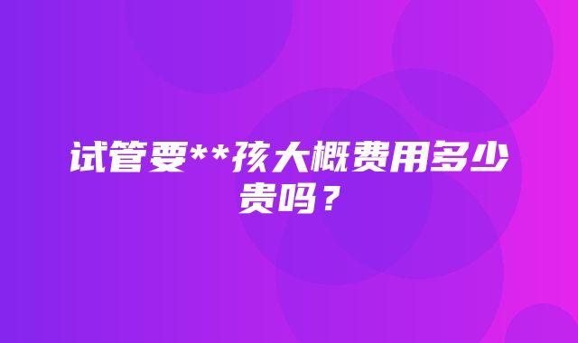 试管要**孩大概费用多少贵吗？