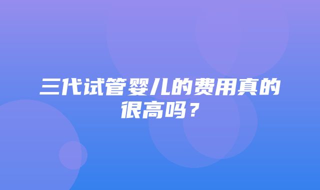 三代试管婴儿的费用真的很高吗？