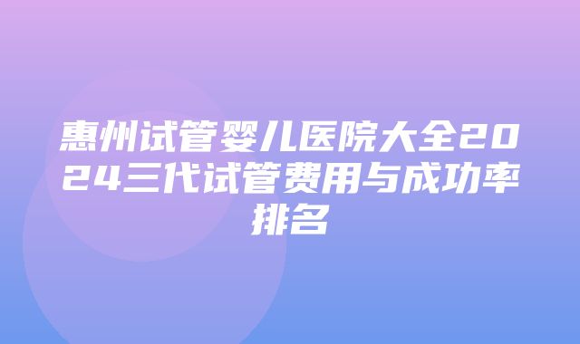 惠州试管婴儿医院大全2024三代试管费用与成功率排名