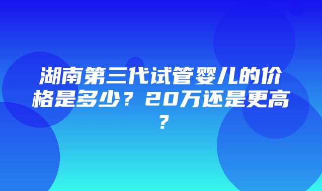 湖南第三代试管婴儿的价格是多少？20万还是更高？