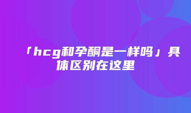 「hcg和孕酮是一样吗」具体区别在这里