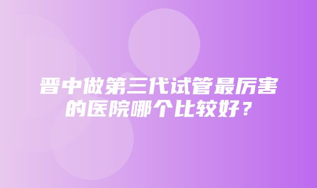 晋中做第三代试管最厉害的医院哪个比较好？